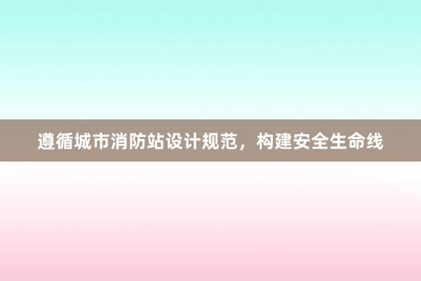 遵循城市消防站设计规范，构建安全生命线